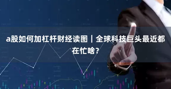 a股如何加杠杆财经读图｜全球科技巨头最近都在忙啥？