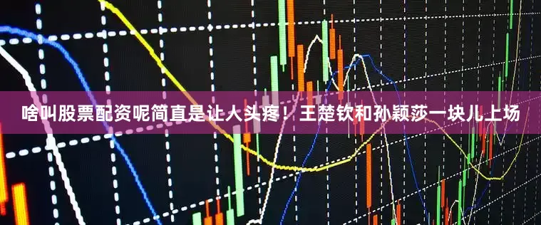 啥叫股票配资呢简直是让人头疼！王楚钦和孙颖莎一块儿上场