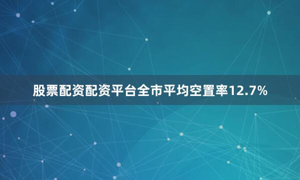 股票配资配资平台全市平均空置率12.7%