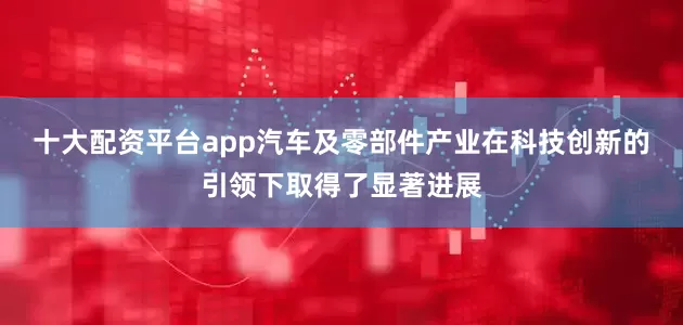 十大配资平台app汽车及零部件产业在科技创新的引领下取得了显著进展