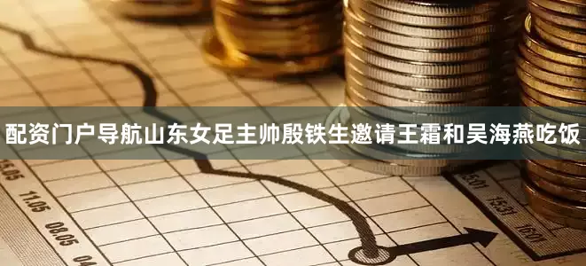 配资门户导航山东女足主帅殷铁生邀请王霜和吴海燕吃饭