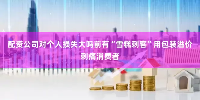 配资公司对个人损失大吗前有“雪糕刺客”用包装溢价刺痛消费者