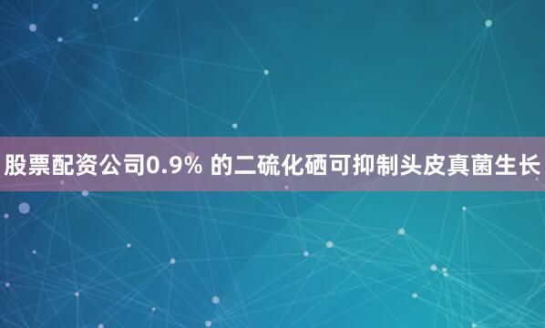 股票配资公司0.9% 的二硫化硒可抑制头皮真菌生长
