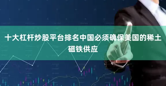 十大杠杆炒股平台排名中国必须确保美国的稀土磁铁供应