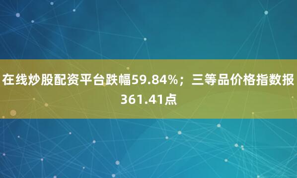 在线炒股配资平台跌幅59.84%；三等品价格指数报361.41点
