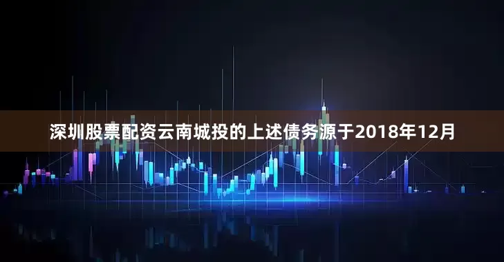 深圳股票配资云南城投的上述债务源于2018年12月
