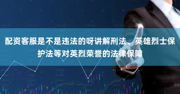 配资客服是不是违法的呀讲解刑法、英雄烈士保护法等对英烈荣誉的法律保障