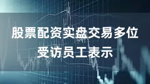 股票配资实盘交易　　多位受访员工表示