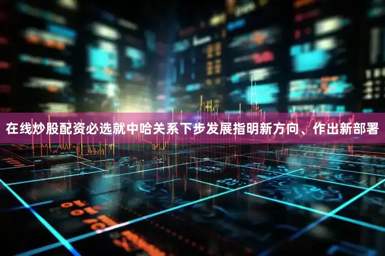 在线炒股配资必选就中哈关系下步发展指明新方向、作出新部署