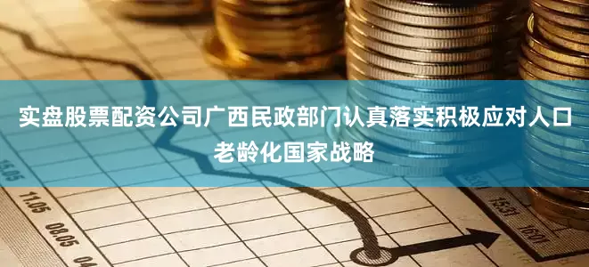 实盘股票配资公司广西民政部门认真落实积极应对人口老龄化国家战略