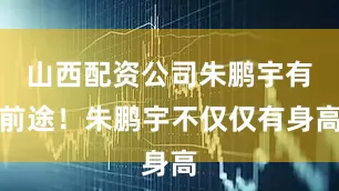山西配资公司朱鹏宇有前途！朱鹏宇不仅仅有身高