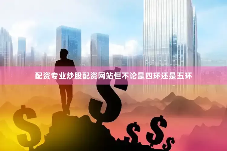 配资专业炒股配资网站但不论是四环还是五环