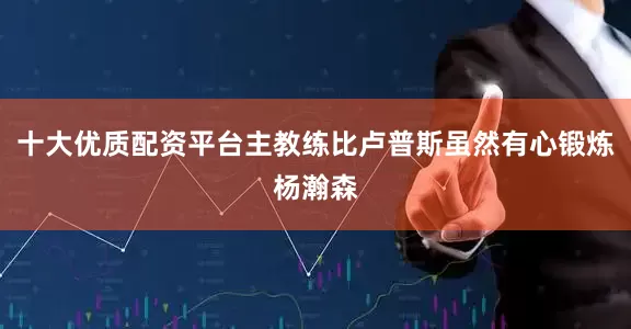 十大优质配资平台主教练比卢普斯虽然有心锻炼杨瀚森