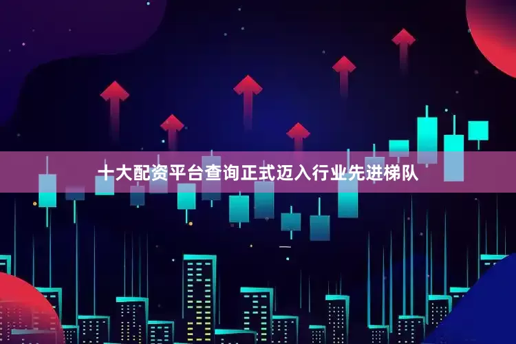 十大配资平台查询正式迈入行业先进梯队