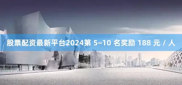 股票配资最新平台2024第 5~10 名奖励 188 元 / 人